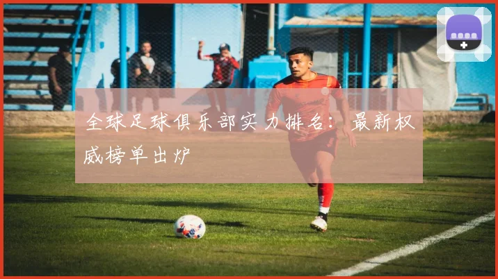 全球足球俱乐部实力排名:最新权威榜单出炉