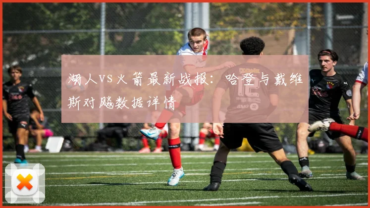 湖人vs火箭最新战报：哈登与戴维斯对飚数据详情