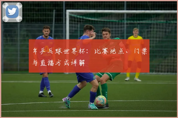 年乒乓球世界杯：比赛地点、门票与直播方式详解