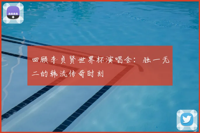 回顾李贞贤世界杯演唱会:独一无二的韩流传奇时刻